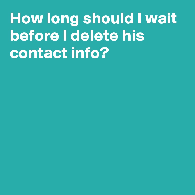 how-long-should-i-wait-before-i-delete-his-contact-info-post-by