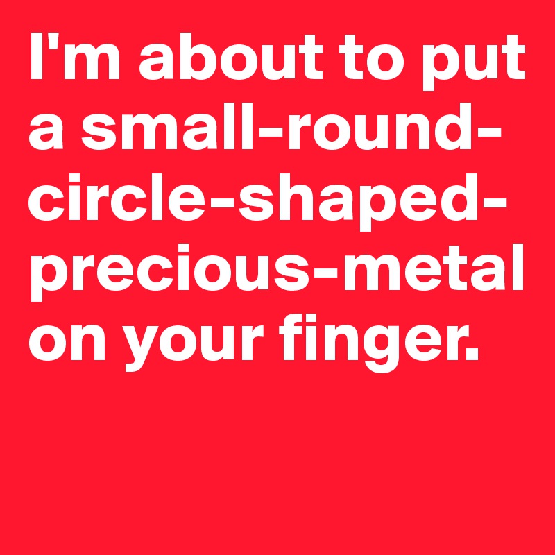 I'm about to put a small-round-circle-shaped-precious-metal on your finger.
