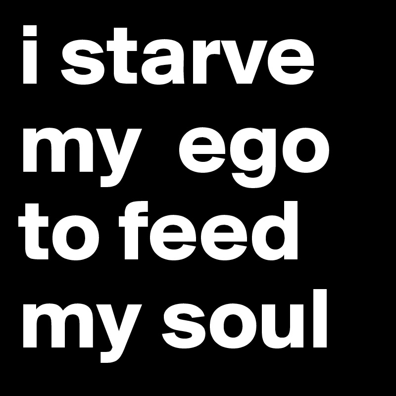 i starve my  ego  to feed my soul 