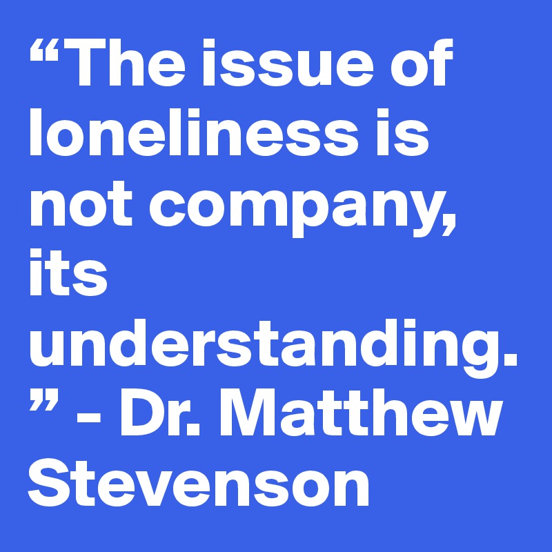 “The issue of loneliness is not company, its understanding.” - Dr. Matthew Stevenson
