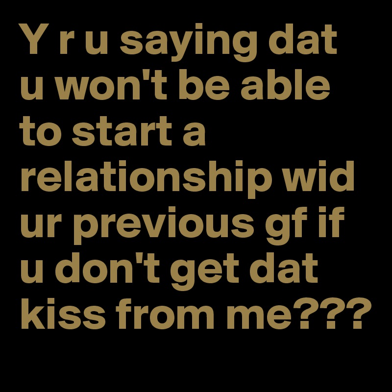 Y r u saying dat u won't be able to start a relationship wid ur previous gf if u don't get dat kiss from me???