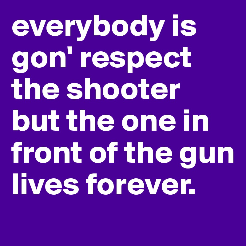 everybody is gon' respect the shooter but the one in front of the gun lives forever.