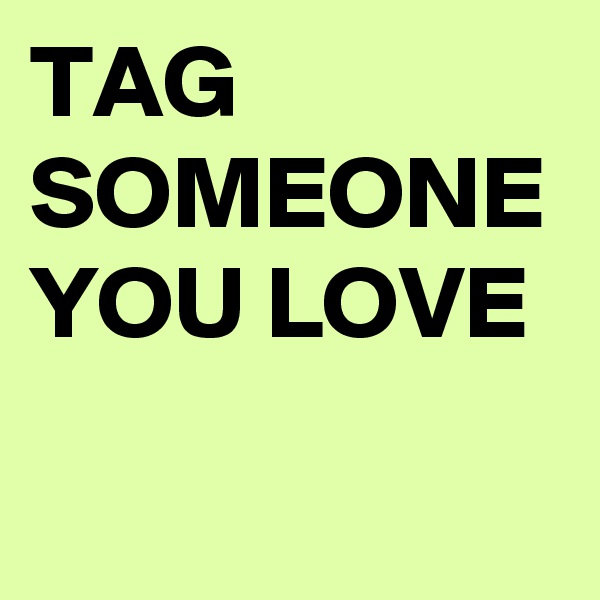TAG SOMEONE YOU LOVE