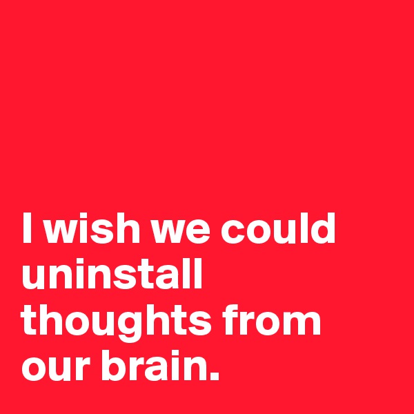 



I wish we could  uninstall thoughts from our brain. 