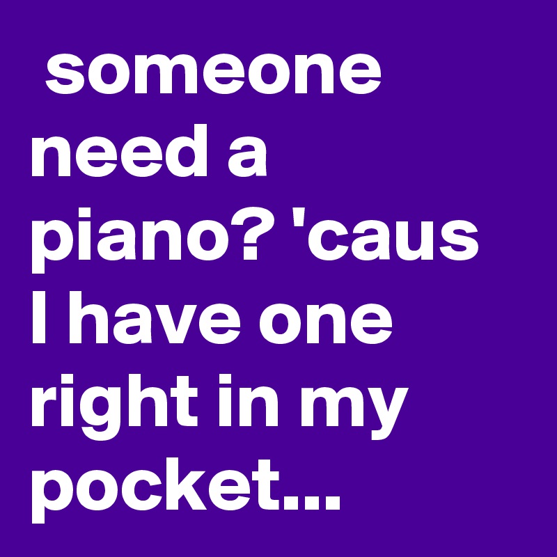  someone need a piano? 'caus I have one right in my pocket...