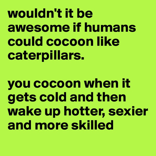 wouldn't it be awesome if humans could cocoon like caterpillars.

you cocoon when it gets cold and then wake up hotter, sexier and more skilled