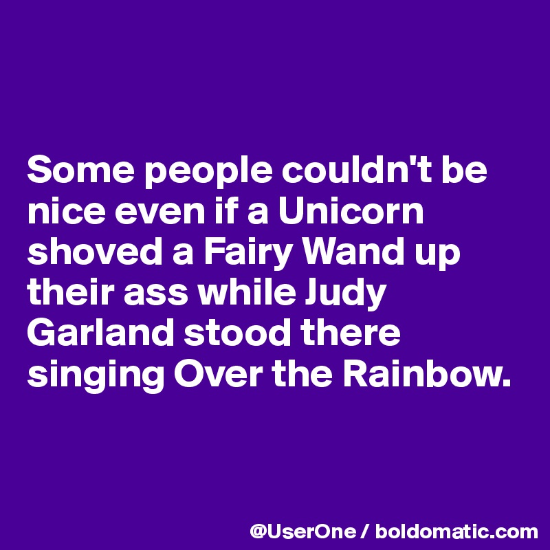 


Some people couldn't be nice even if a Unicorn shoved a Fairy Wand up their ass while Judy Garland stood there singing Over the Rainbow.



