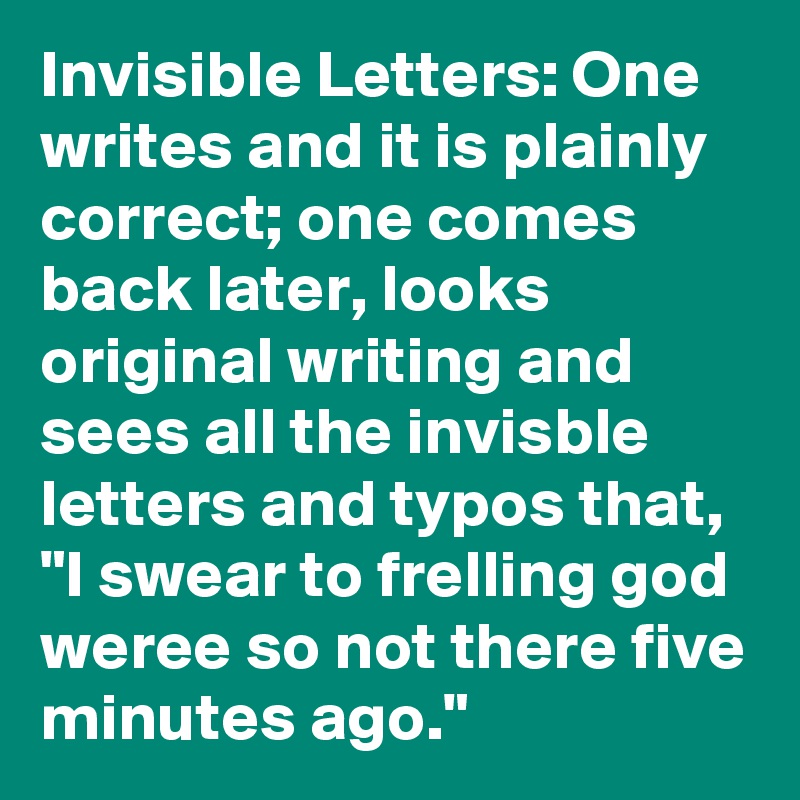 Invisible Letters: One writes and it is plainly correct; one comes back later, looks original writing and sees all the invisble letters and typos that, "I swear to frelling god weree so not there five minutes ago."