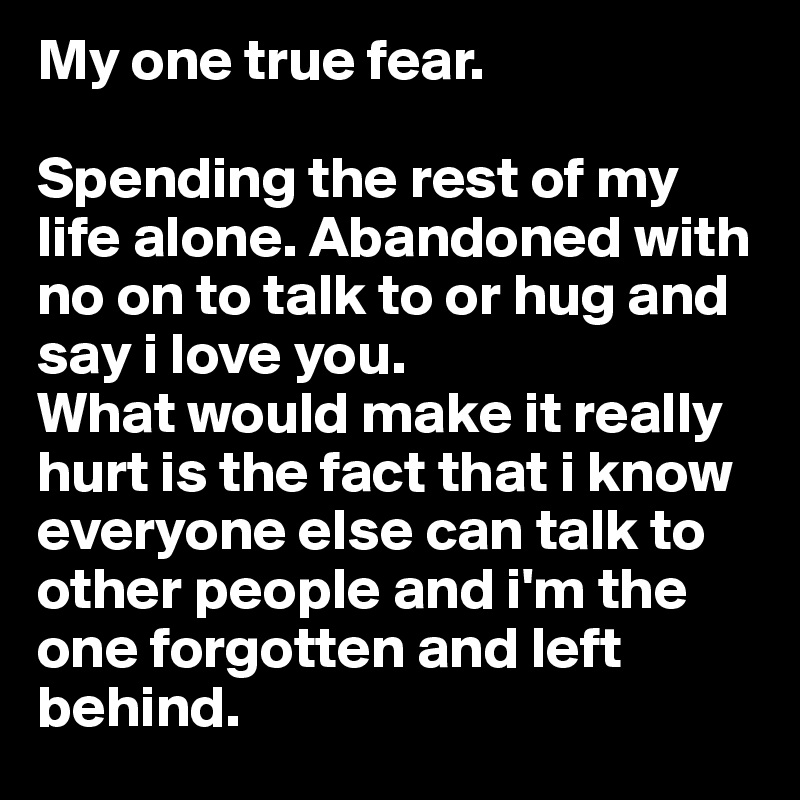 My one true fear.

Spending the rest of my life alone. Abandoned with no on to talk to or hug and say i love you.
What would make it really hurt is the fact that i know everyone else can talk to other people and i'm the one forgotten and left behind. 