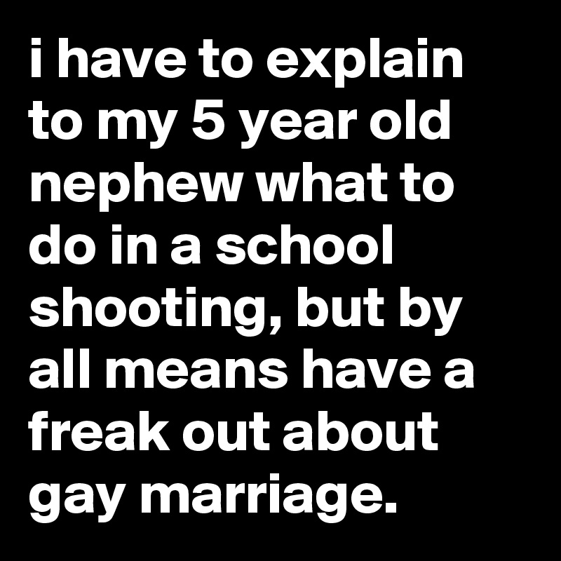 i have to explain to my 5 year old nephew what to do in a school shooting, but by all means have a freak out about gay marriage.