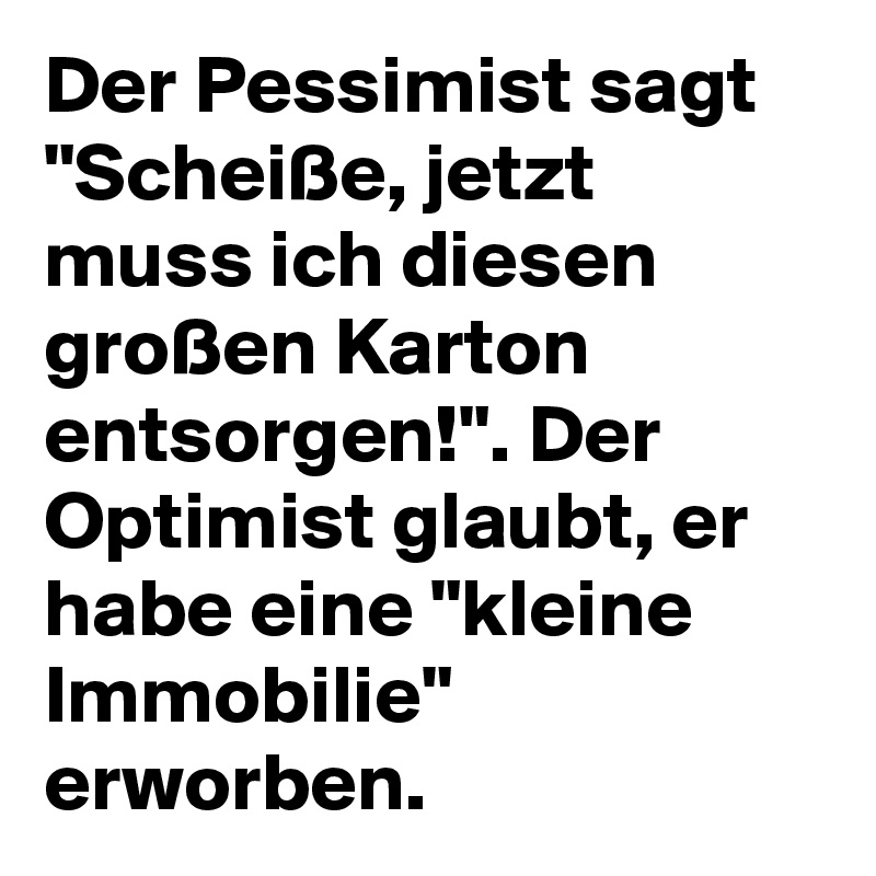 Der Pessimist sagt "Scheiße, jetzt muss ich diesen großen Karton entsorgen!". Der Optimist glaubt, er habe eine "kleine Immobilie" erworben.