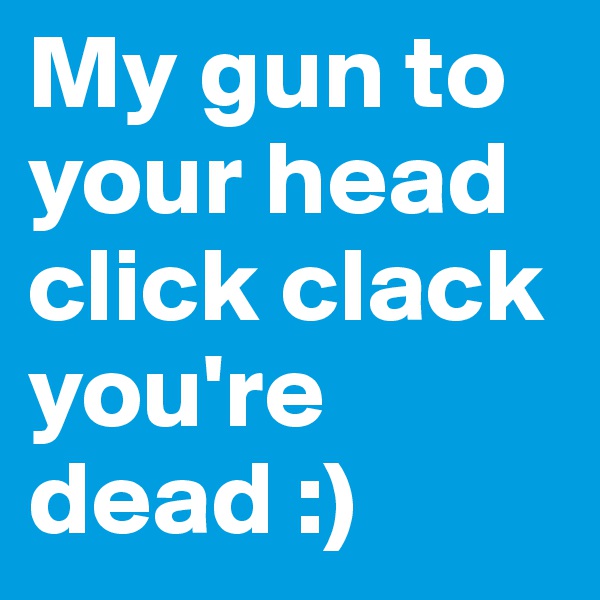My gun to your head click clack you're dead :)