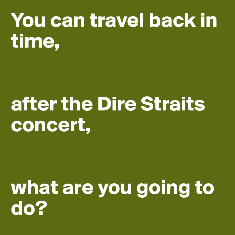 You can travel back in time, 


after the Dire Straits concert, 


what are you going to do?