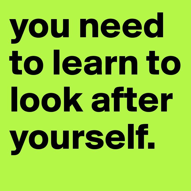 you need to learn to look after yourself.
