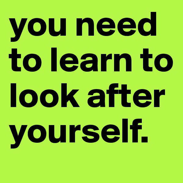 you need to learn to look after yourself.