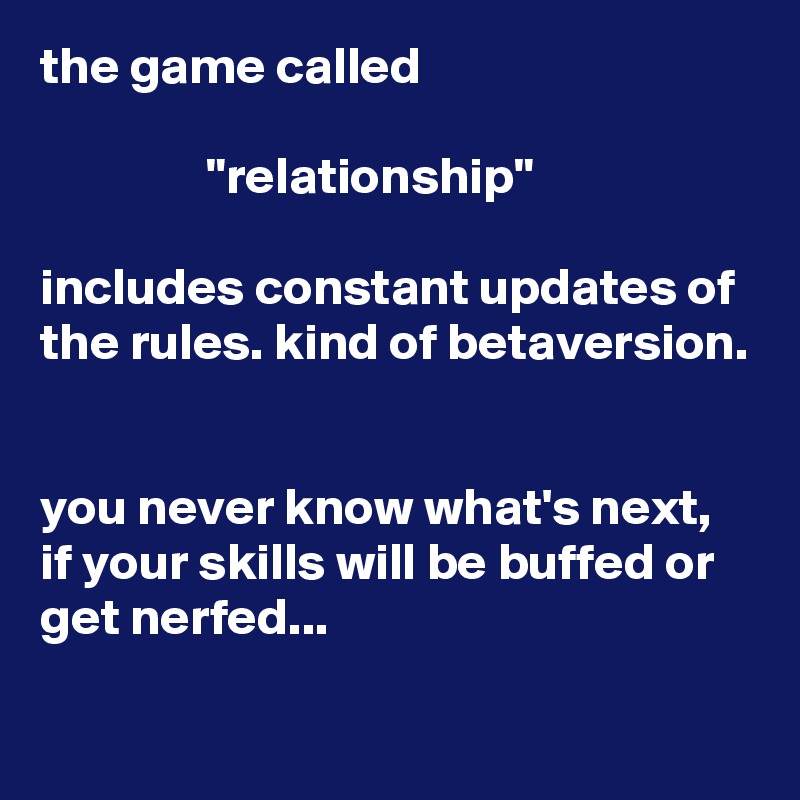 the game called    

                "relationship" 

includes constant updates of the rules. kind of betaversion.


you never know what's next, if your skills will be buffed or get nerfed...
