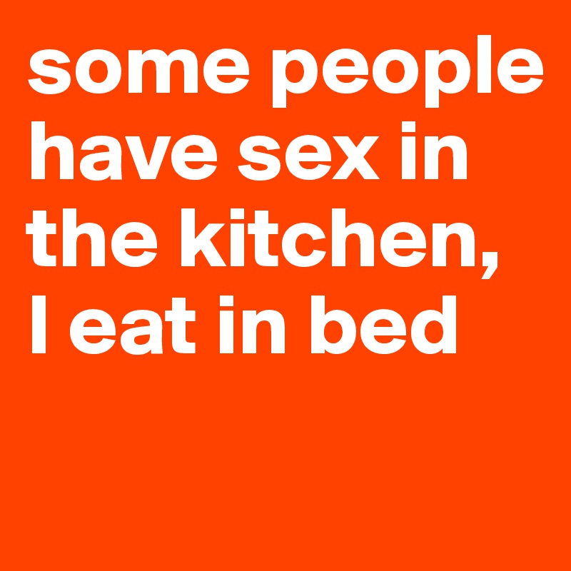 some people have sex in the kitchen, 
I eat in bed 
