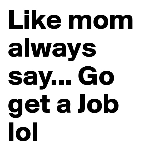 Like mom always say... Go get a Job lol 