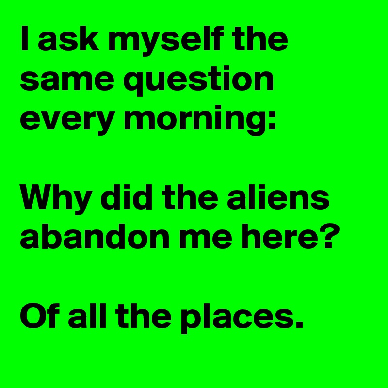 I ask myself the same question every morning:

Why did the aliens abandon me here?  

Of all the places.