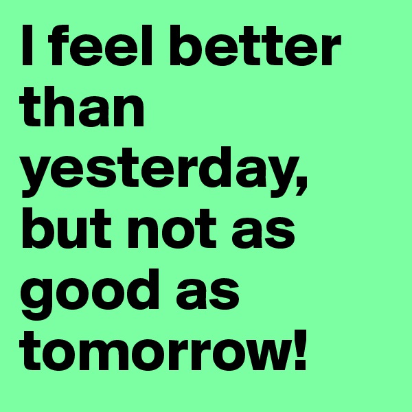 I feel better than yesterday, but not as good as tomorrow!