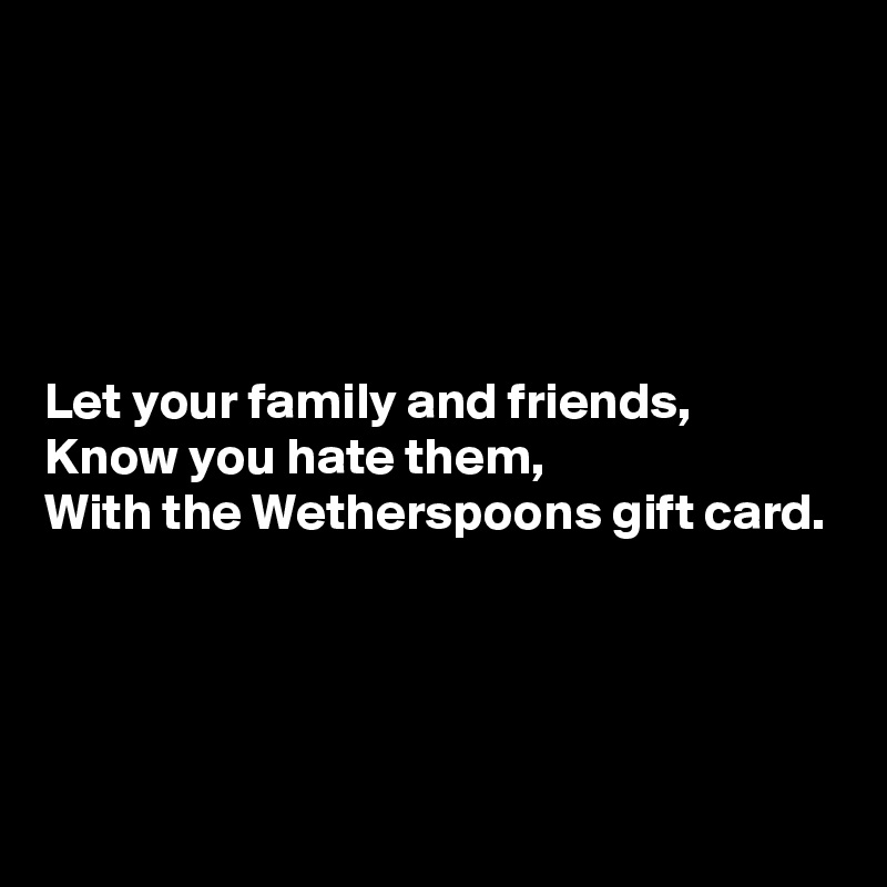 





Let your family and friends, 
Know you hate them, 
With the Wetherspoons gift card.




