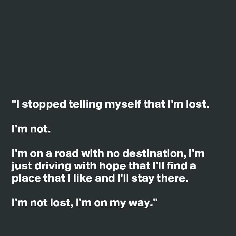 






"I stopped telling myself that I'm lost.

I'm not.

I'm on a road with no destination, I'm just driving with hope that I'll find a place that I like and I'll stay there.

I'm not lost, I'm on my way."
