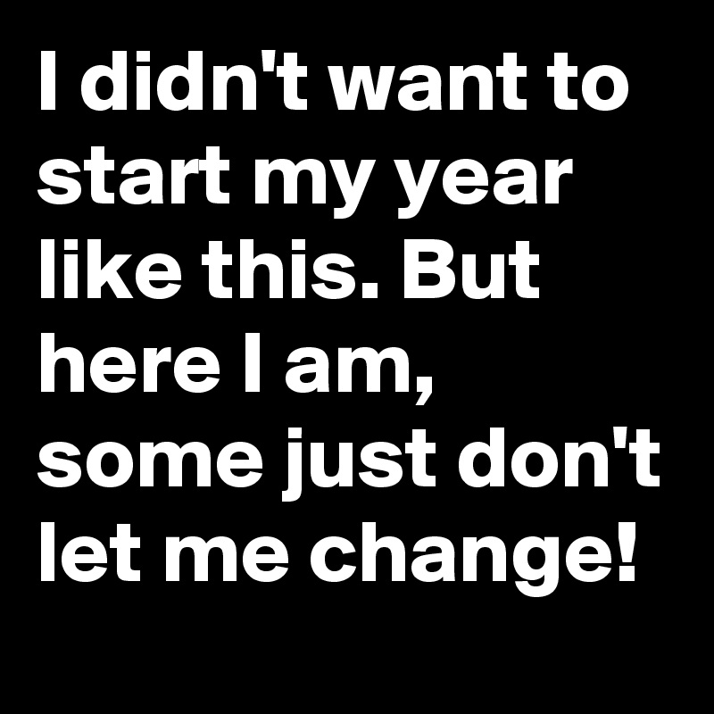 I didn't want to start my year like this. But here I am, some just don't let me change! 