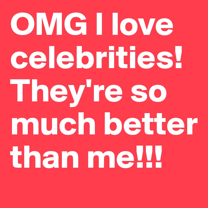 OMG I love celebrities!They're so much better than me!!!