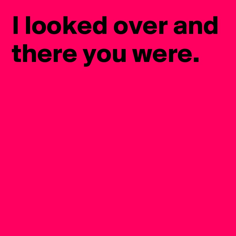 I looked over and there you were. - Post by AndSheCame on Boldomatic