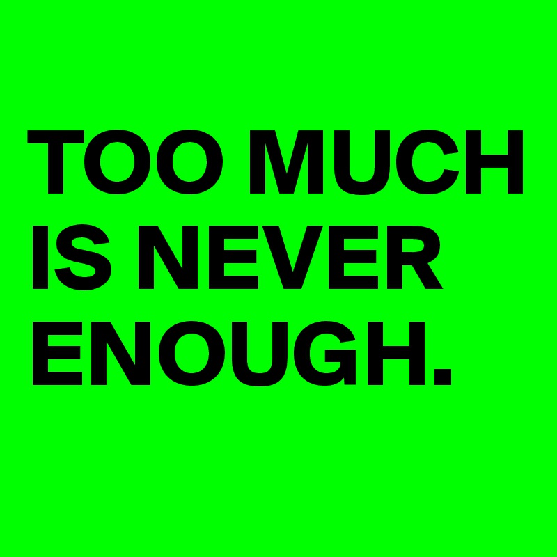 
TOO MUCH IS NEVER ENOUGH.
