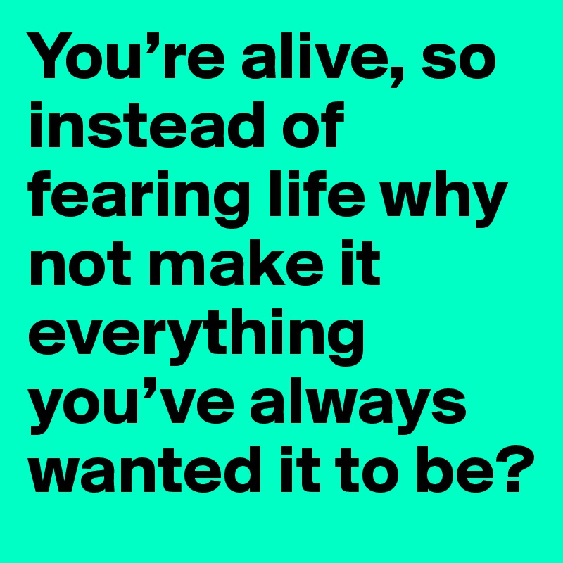 You’re alive, so instead of fearing life why not make it everything you’ve always wanted it to be?