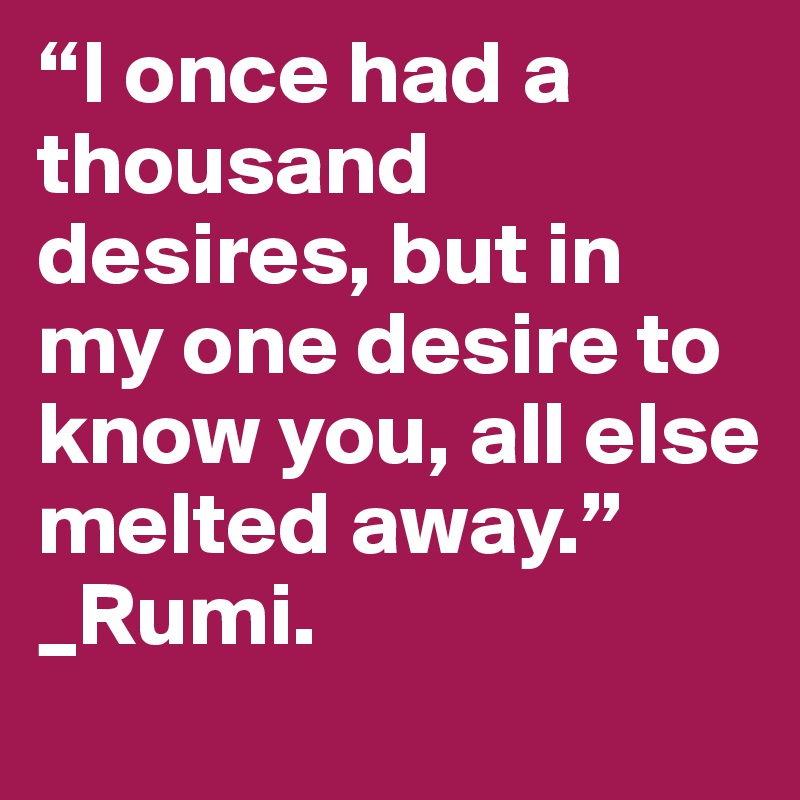 “I once had a thousand desires, but in my one desire to know you, all else melted away.”
_Rumi. 