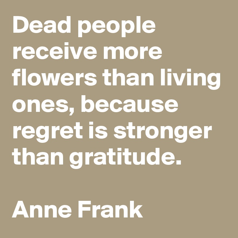 Dead people receive more flowers than living ones, because regret is stronger than gratitude.

Anne Frank