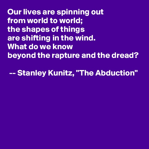 Our lives are spinning out
from world to world;
the shapes of things
are shifting in the wind.
What do we know
beyond the rapture and the dread?

 -- Stanley Kunitz, "The Abduction"                                                                                                                                                                                                                                                                                                                                                     