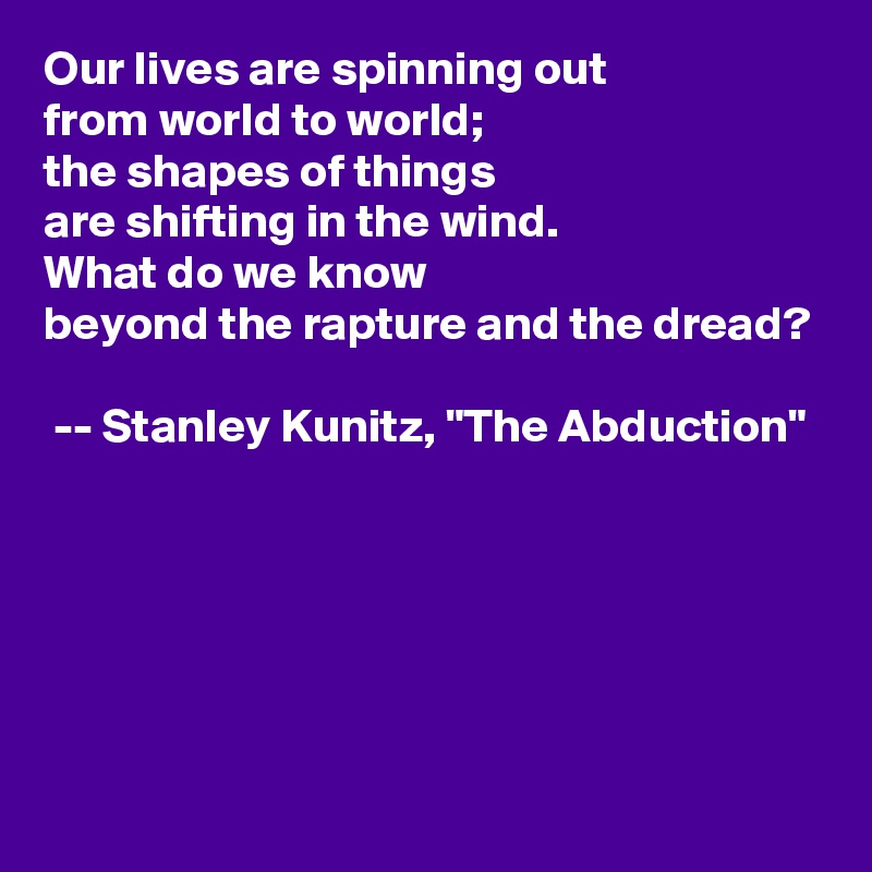 Our lives are spinning out
from world to world;
the shapes of things
are shifting in the wind.
What do we know
beyond the rapture and the dread?

 -- Stanley Kunitz, "The Abduction"                                                                                                                                                                                                                                                                                                                                                     