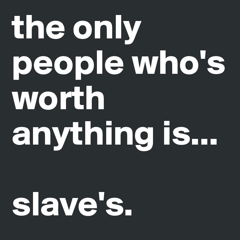 the only people who's worth anything is...

slave's.