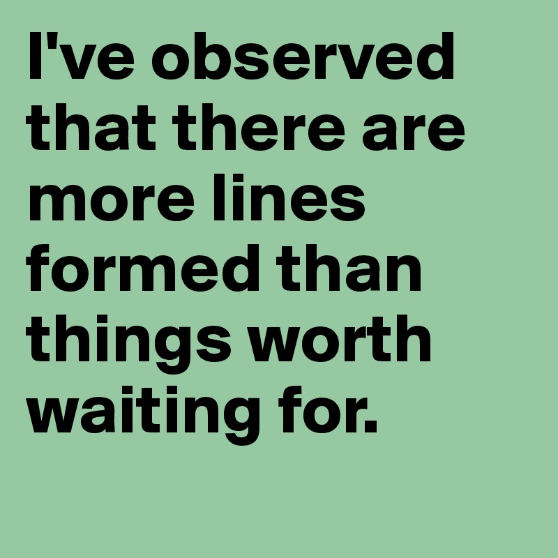 I've observed that there are more lines formed than things worth waiting for. 
