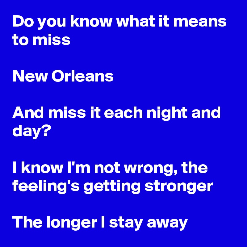 Do you know what it means to miss

New Orleans

And miss it each night and day?

I know I'm not wrong, the feeling's getting stronger

The longer I stay away