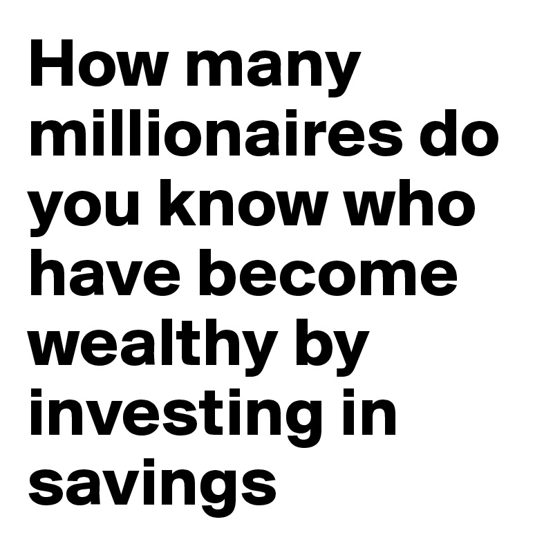 How many millionaires do you know who have become wealthy by investing in savings accounts? I rest my case."