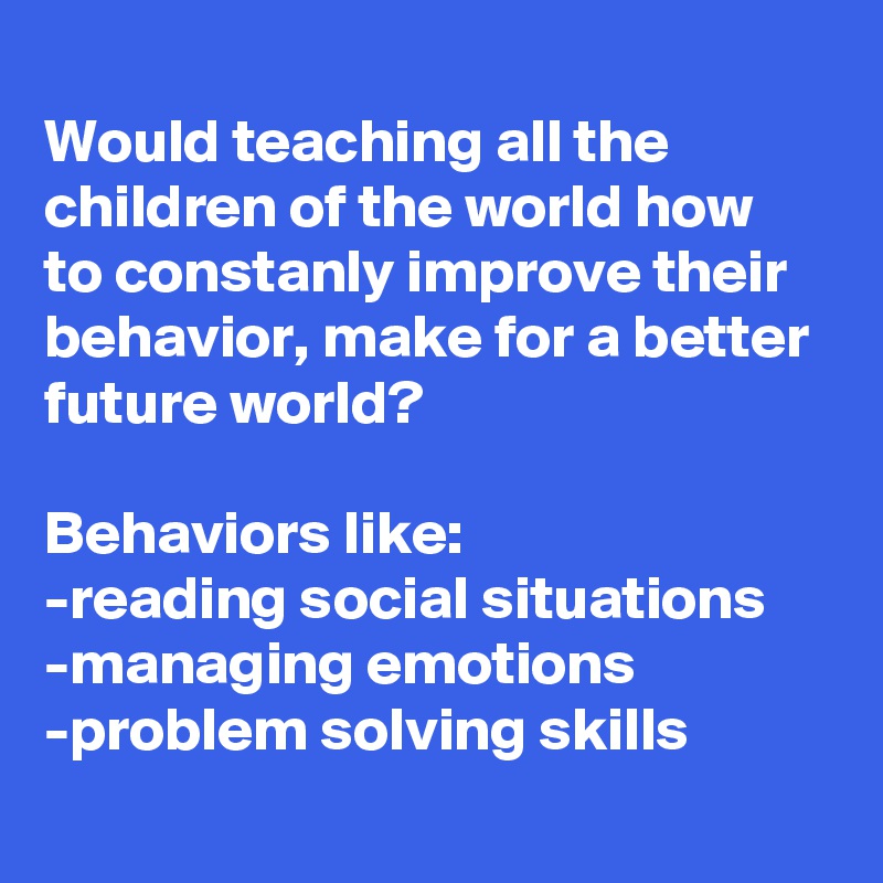 
Would teaching all the children of the world how  to constanly improve their behavior, make for a better future world? 

Behaviors like:
-reading social situations
-managing emotions
-problem solving skills
