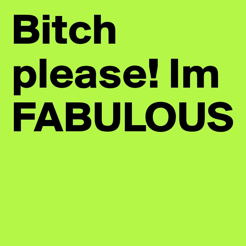 Bitch please! Im FABULOUS
