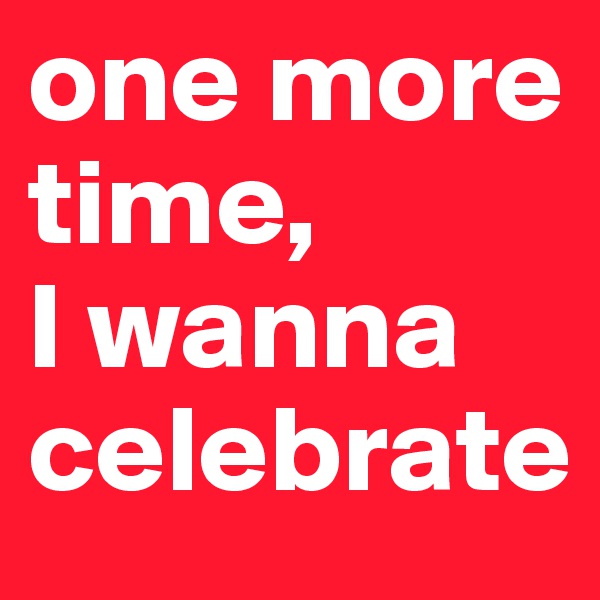 one more time, 
I wanna celebrate