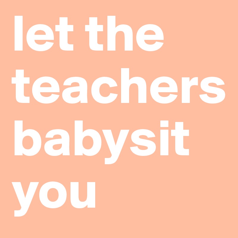 let the teachers babysit you