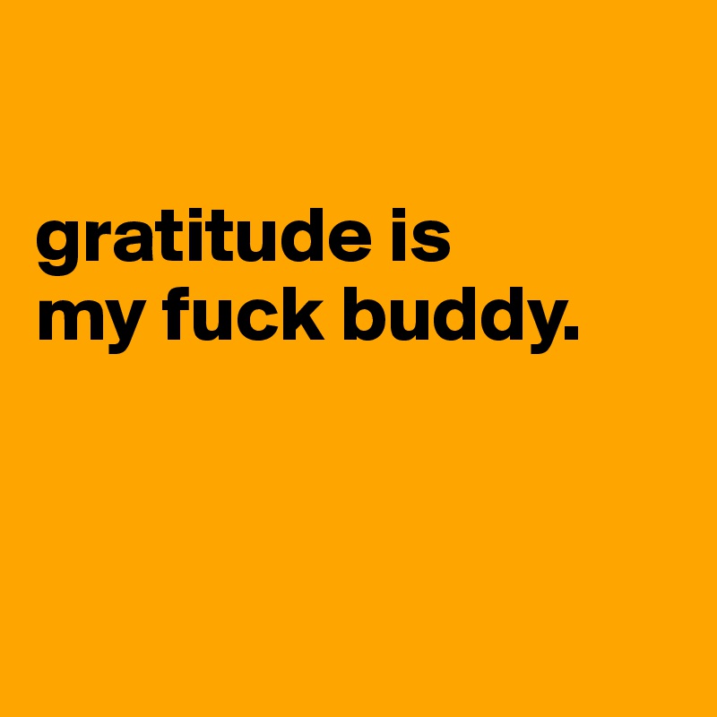 

gratitude is 
my fuck buddy. 



