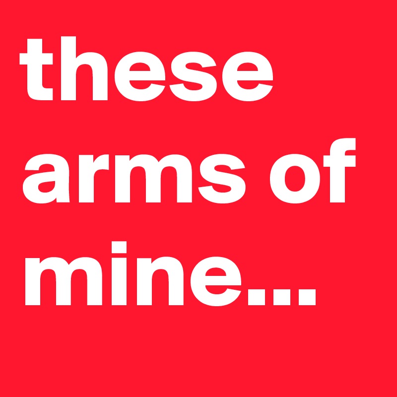 these arms of mine...