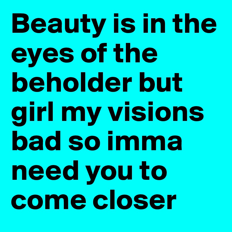 Beauty is in the eyes of the beholder but girl my visions bad so imma need you to come closer 