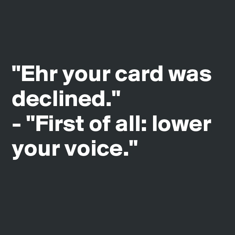 

"Ehr your card was declined."
- "First of all: lower 
your voice."


