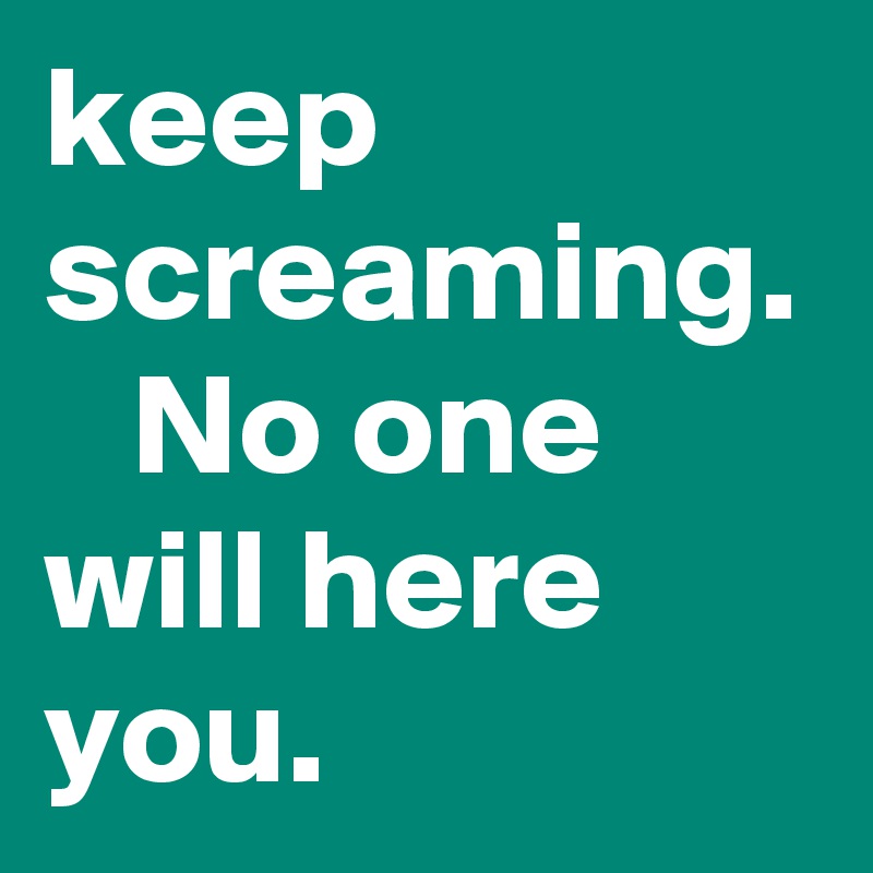 keep screaming.    No one will here you. 