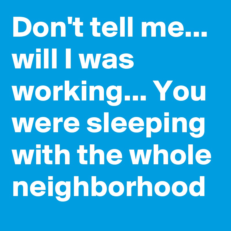 Don't tell me... will I was working... You were sleeping with the whole neighborhood