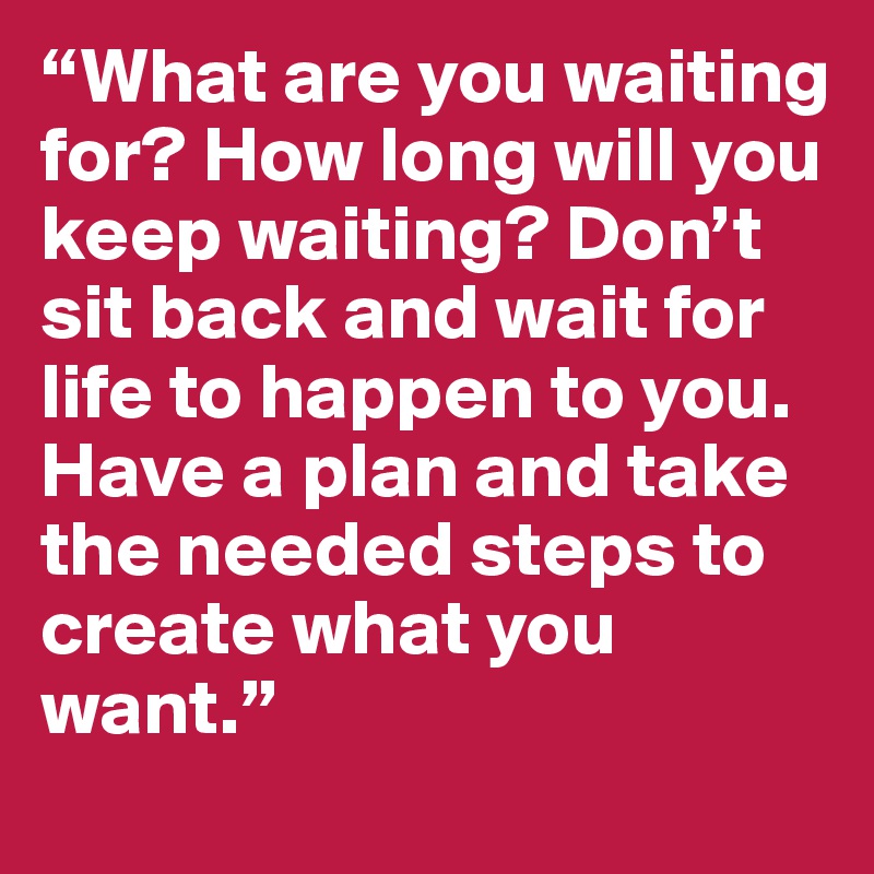“What are you waiting for? How long will you keep waiting? Don’t sit back and wait for life to happen to you. Have a plan and take the needed steps to create what you want.” 